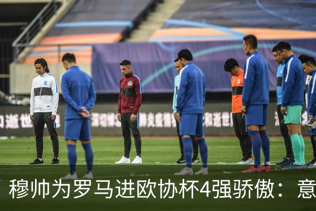 穆帅为罗马进欧协杯4强骄傲：意甲只我们还在踢欧战